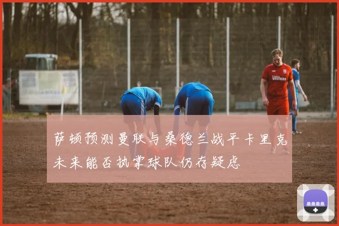 萨顿预测曼联与桑德兰战平卡里克未来能否执掌球队仍存疑虑