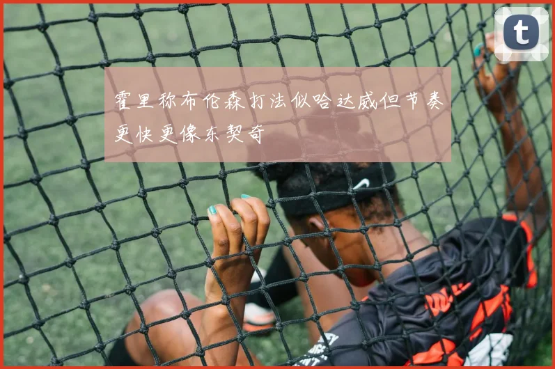 霍里称布伦森打法似哈达威但节奏更快更像东契奇