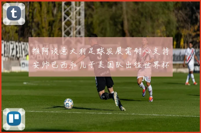 维阿谈意大利足球发展需耐心支持安帅巴西和儿子美国队出征世界杯
