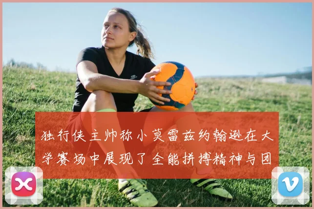 独行侠主帅称小莫雷兹约翰逊在大学赛场中展现了全能拼搏精神与团队奉献精神