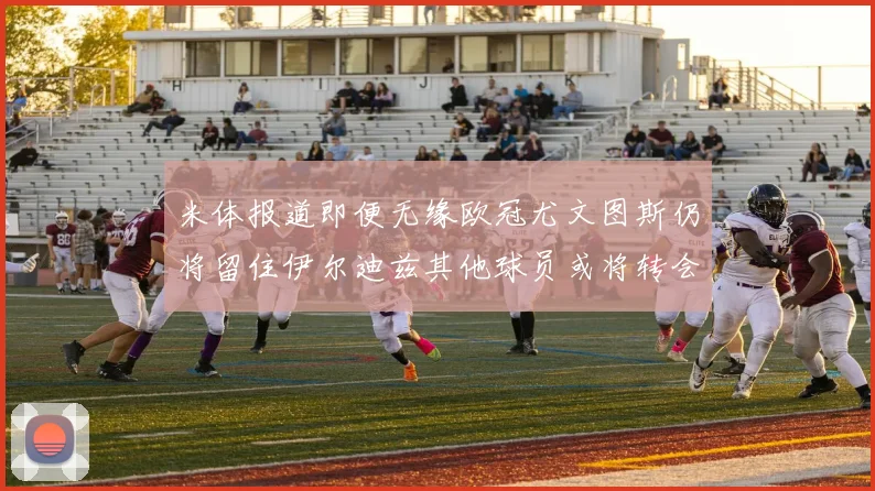 米体报道即便无缘欧冠尤文图斯仍将留住伊尔迪兹其他球员或将转会离队