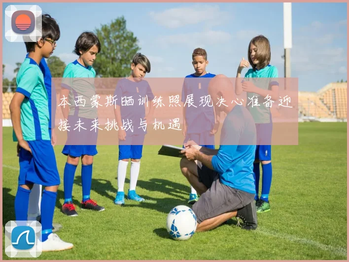 本西蒙斯晒训练照展现决心准备迎接未来挑战与机遇