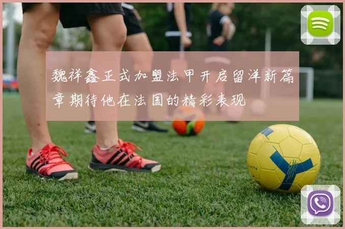 魏祥鑫正式加盟法甲开启留洋新篇章期待他在法国的精彩表现
