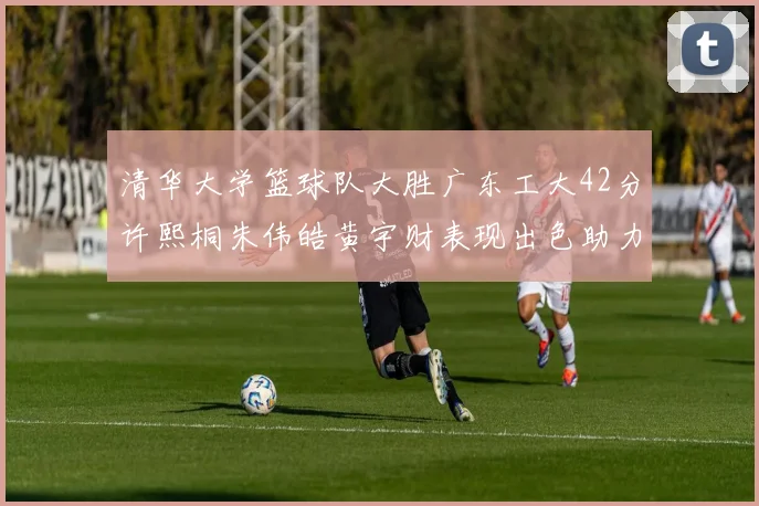 清华大学篮球队大胜广东工大42分许熙桐朱伟皓黄宇财表现出色助力胜利