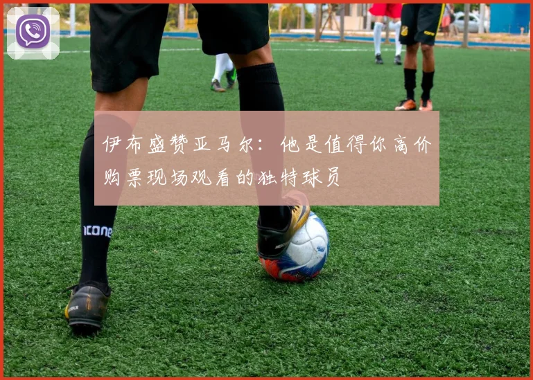 伊布盛赞亚马尔：他是值得你高价购票现场观看的独特球员