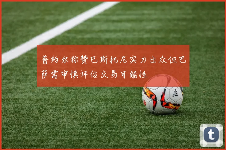 普约尔称赞巴斯托尼实力出众但巴萨需审慎评估交易可能性