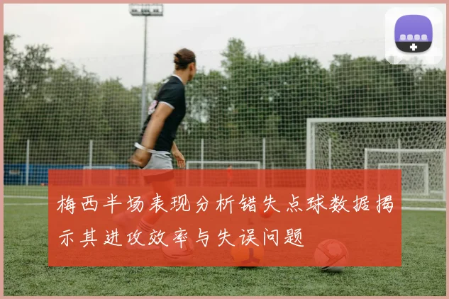 梅西半场表现分析错失点球数据揭示其进攻效率与失误问题