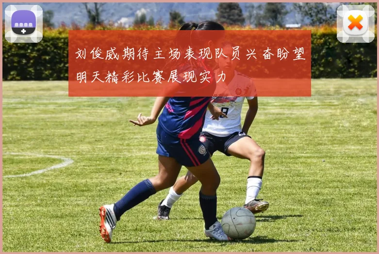 刘俊威期待主场表现队员兴奋盼望明天精彩比赛展现实力