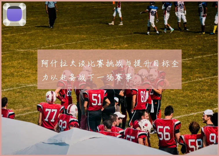 阿什拉夫谈比赛挑战与提升目标全力以赴备战下一场赛事