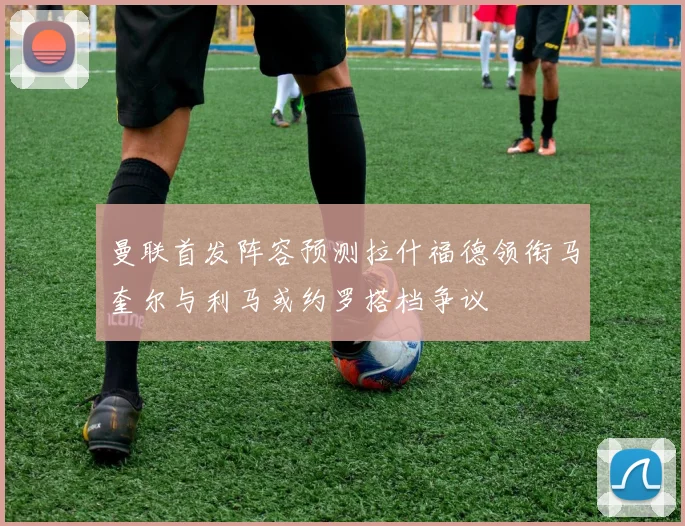 曼联首发阵容预测拉什福德领衔马奎尔与利马或约罗搭档争议