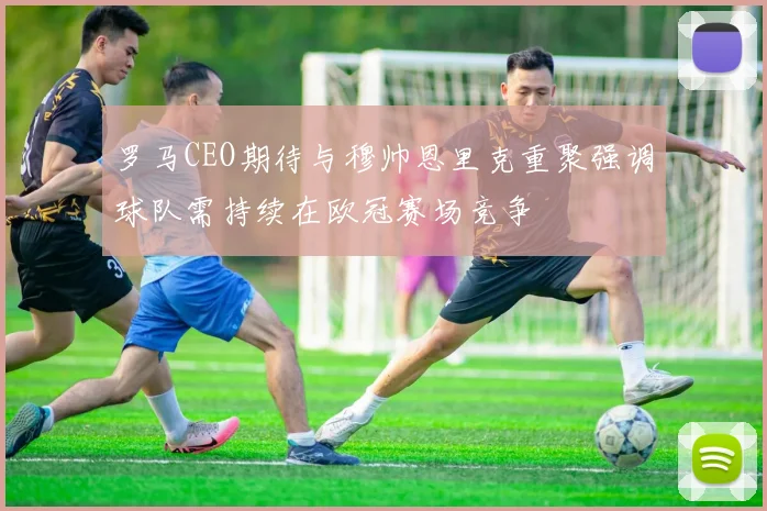 罗马CEO期待与穆帅恩里克重聚强调球队需持续在欧冠赛场竞争