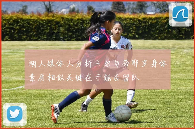 湖人媒体人分析卡尔与蒂耶罗身体素质相似关键在于能否留队