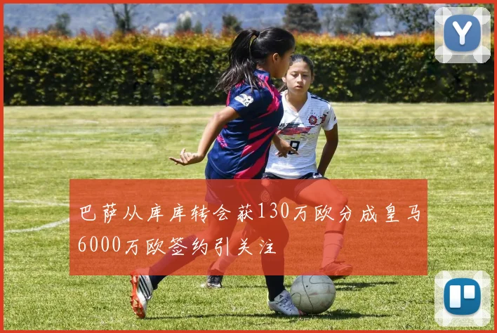 巴萨从库库转会获130万欧分成皇马6000万欧签约引关注