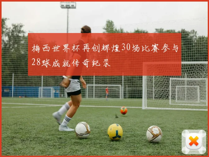 梅西世界杯再创辉煌30场比赛参与28球成就传奇纪录