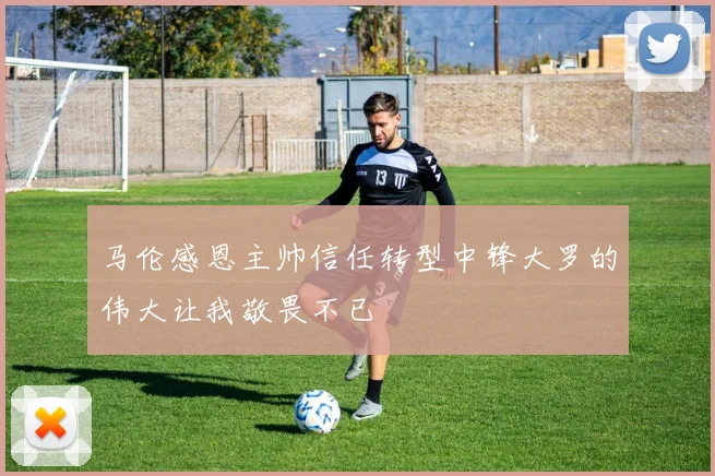 马伦感恩主帅信任转型中锋大罗的伟大让我敬畏不已